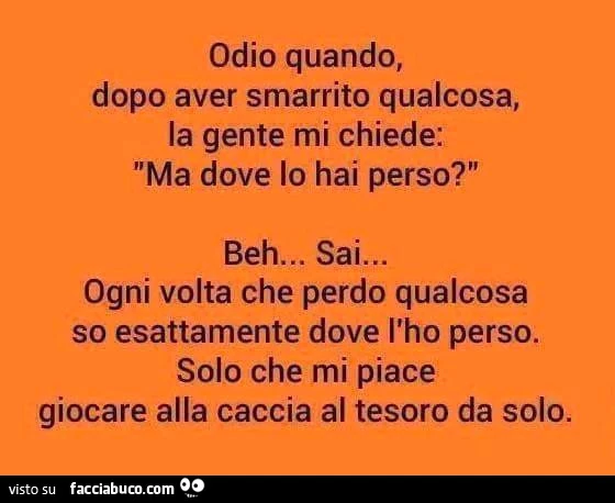 Odio quando, dopo aver smarrito qualcosa, la gente mi chiede: ma dove lo hai perso? Beh&hellip; sai&hellip; ogni volta che perdo qualcosa so esattamente dove l'ho perso. Solo che mi piace giocare alla caccia al tesoro da solo