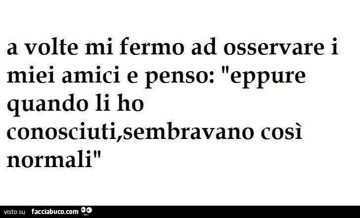 a volte mi fermo a osservare i miei amici e penso, eppure quando li ho conosciuti sembravano persone normali