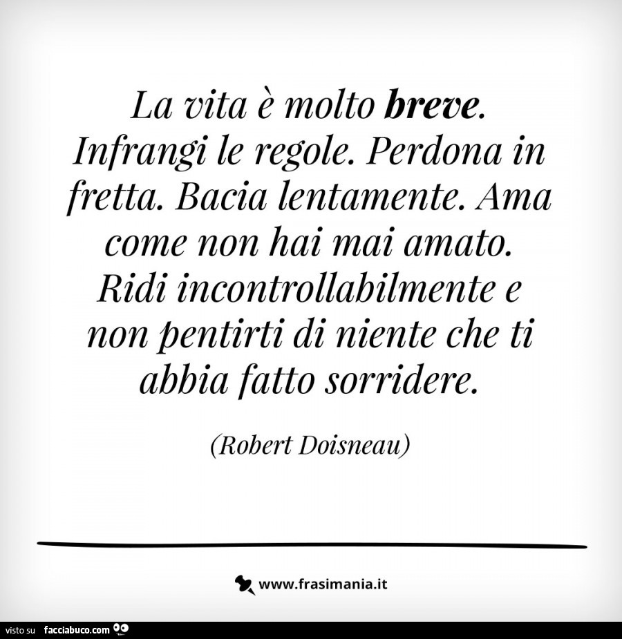 La vita è molto breve. Infrangi le regole. Perdona in fretta. Bacia lentamente. Ama come non hai mai amato. Ridi incontrollabilmente e non pentirti di niente che ti abbia fatto sorridere. Robert Doisneau