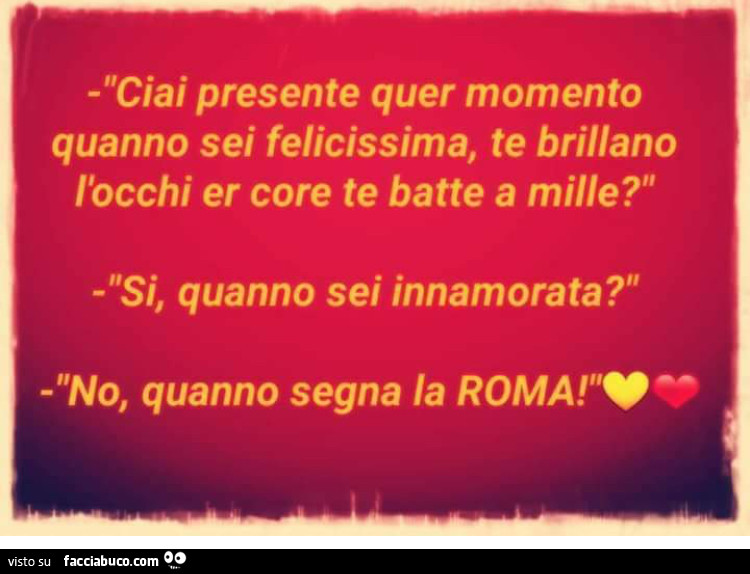 Ciai presente quer momento quanno sei felicissima, te brillano l'occhi er core te batte a mille? Si, quanno sei innamorata? No, quanno segna la Roma