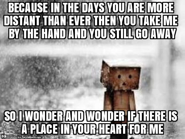 Because in the days you are more distant than ever then you take me by the hand and you still go away so i wonder and wonder if there is a place in your heart for me