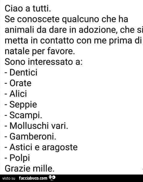 Ciao a tutti. Se conoscete qualcuno che ha animali da dare in adozione, che si metta in contatto con me prima di natale per favore. Sono interessato a: dentici orate alici seppie scampi. Molluschi vari. Gamberoni