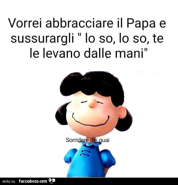 Vorrei abbracciare il papa e sussurargli lo so, lo so, te le levano dalle mani