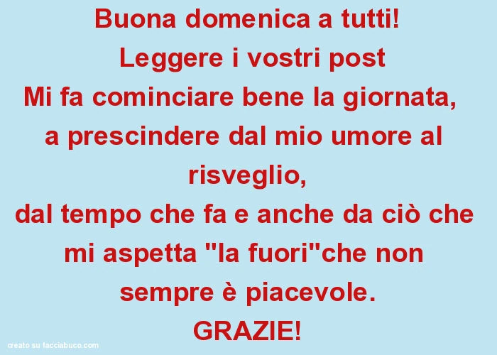 Buona domenica a tutti! Leggere i vostri post mi fa cominciare bene la giornata, a prescindere dal mio umore al risveglio, dal tempo che fa e anche da ciò che mi aspetta "la fuori"che non sempre è piacevole. Grazie
