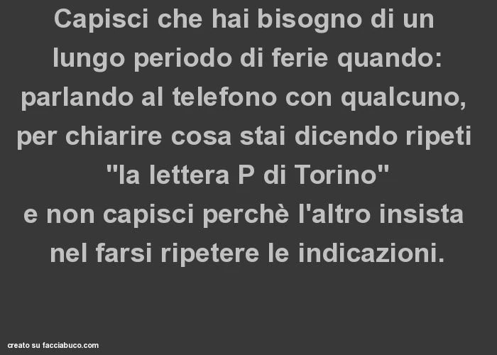 Capisci che hai bisogno di un lungo periodo di ferie quando: parlando al telefono con qualcuno, per chiarire cosa stai dicendo ripeti "la lettera p di torino" e non capisci perchè l'altro insista nel farsi ripetere le indicazioni
