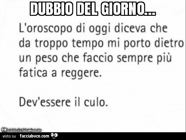 Dubbio del giorno… l'oroscopo di oggi diceva che da troppo tempo mi porto dietro un peso che faccio sempre più fatica a reggere. Dev'essere il culo