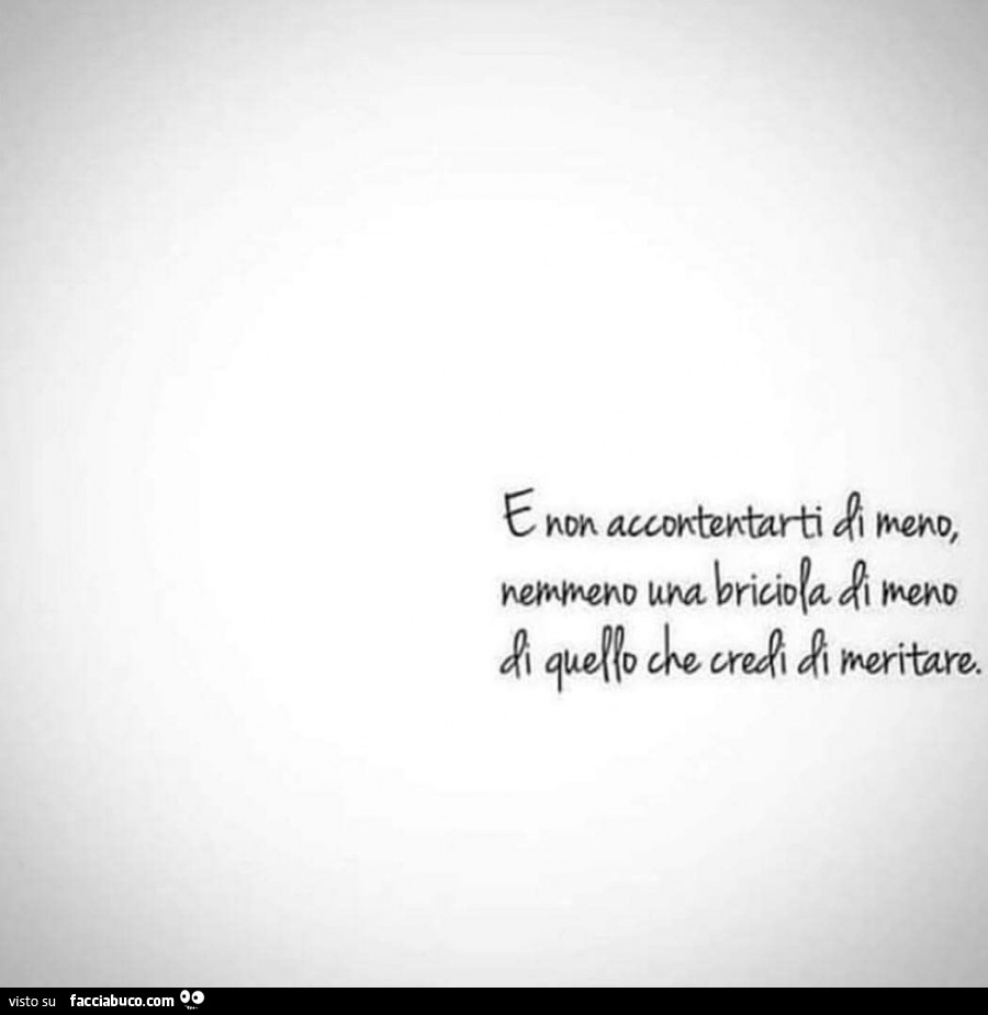 E non accontentarti di meno, nemmeno una briciola di meno di quello che credi di meritare
