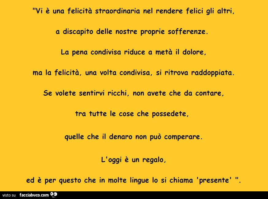 Vi è una felicità straordinaria nel rendere felici gli altri, a discapito delle nostre proprie sofferenze. La pena condivisa riduce a metà il dolore. Ma la felicità, una volta condivisa, si ritrova raddoppiata. Se volete sentirvi ricchi, non avete che da