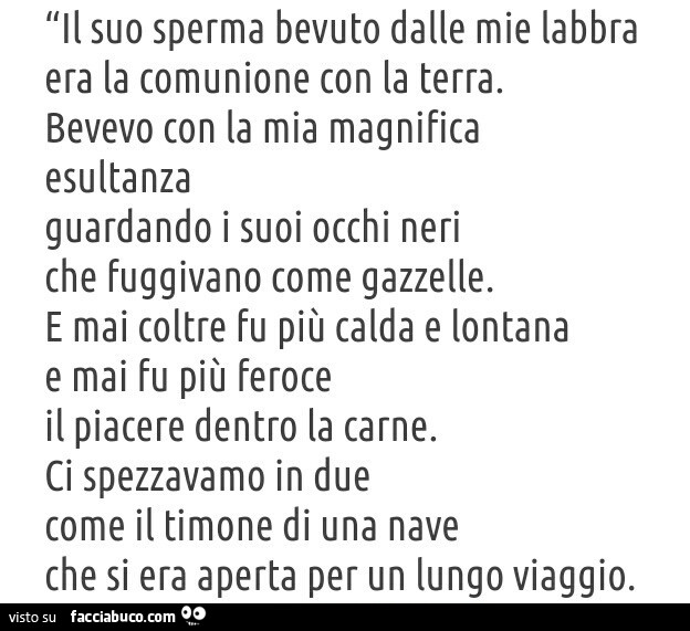 Il suo sperma bevuto dalle mie labbra era la comunione con la terra. Bevevo con la mia magnifica esultanza guardando i suoi occhi neri che fuggivano come gazzelle. E mai coltre fu più calda e lontana e mai fu più feroce
