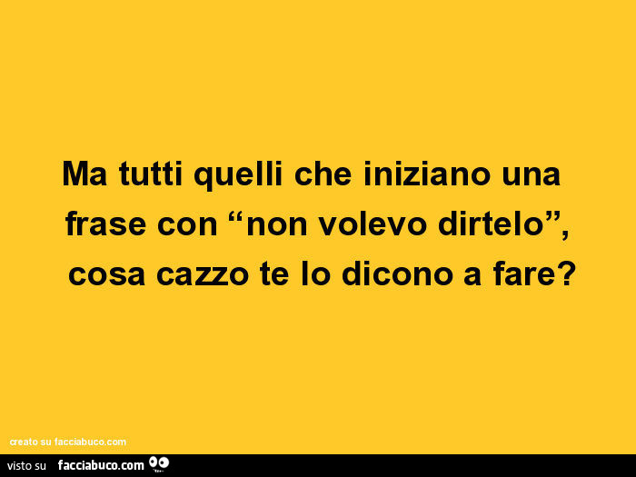 Ma tutti quelli che iniziano una frase con “non volevo dirtelo”, cosa cazzo te lo dicono a fare?