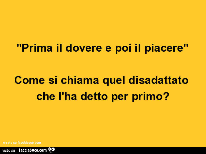 Prima il dovere e poi il piacere. Come si chiama quel disadattato che l'ha detto per primo?