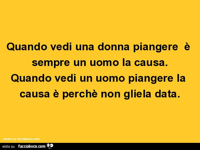 Quando vedi una donna piangere è sempre un uomo la causa. Quando vedi un uomo piangere la causa è perchè non gliela data