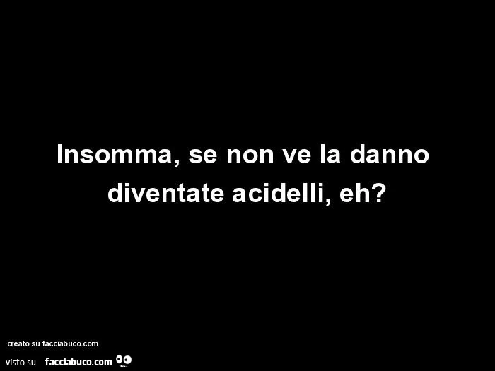 Insomma, se non ve la danno diventate acidelli, eh?