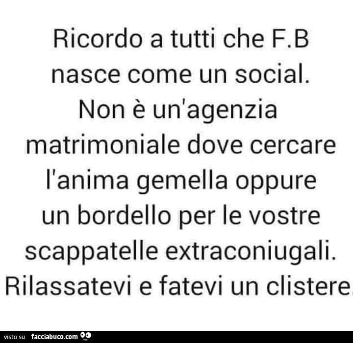 Ricordo a tutti che FB nasce come un social. Non è un'agenzia matrimoniale dove cercare l'anima gemella oppure un bordello per le vostre scappatelle extraconiugali. Rilassatevi e fatevi un clistere