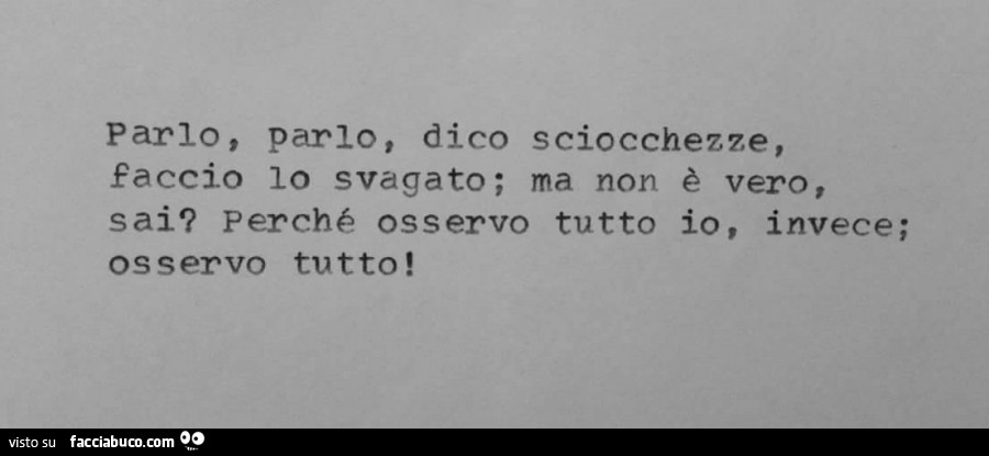 Parlo, parlo, dico sciocchezze, faccio lo svagato; ma non è vero, sai? Perchè osservo tutto io, invece; osservo tutto