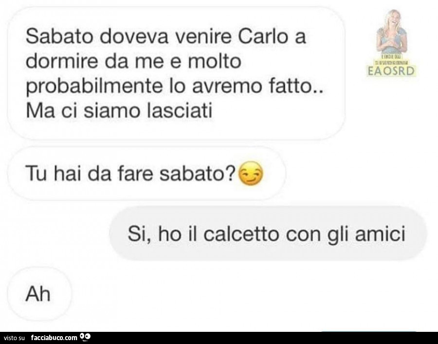 Sabato doveva venire carlo a dormire da me e molto probabilmente lo avremo fatto. Ma ci siamo lasciati. Tu hai da fare sabato? Si, ho il calcetto con gli amici