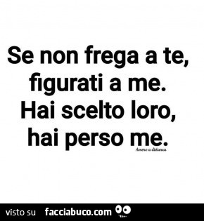 Se non frega a te, figurati a me. Hai scelto loro, hai perso me