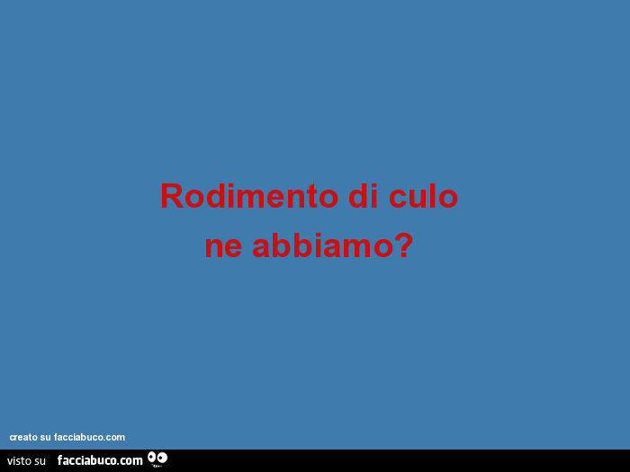 Rodimento di culo ne abbiamo?