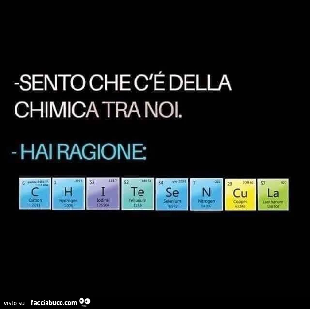 Sento che c'è della chimica tra noi. Hai ragione. C H I TE SE N CU LA