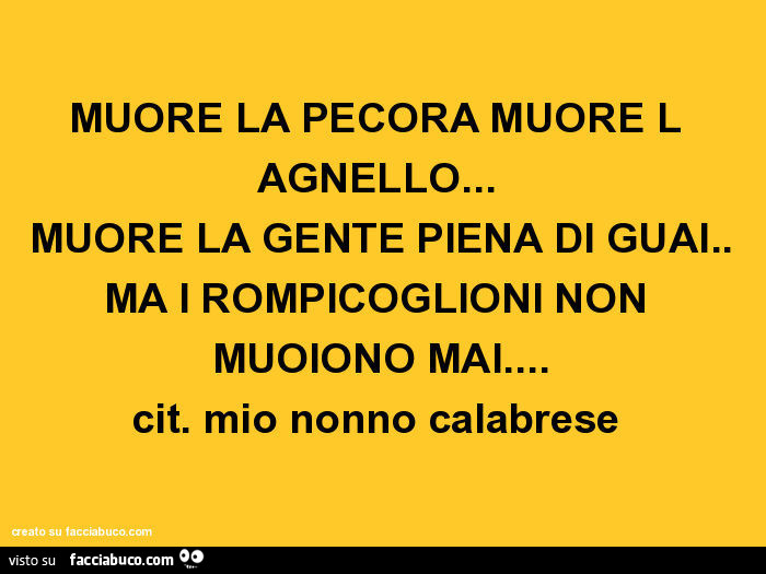 Muore la pecora muore l agnello… muore la gente piena di guai. Ma i rompicoglioni non muoiono mai… cit. Mio nonno calabrese