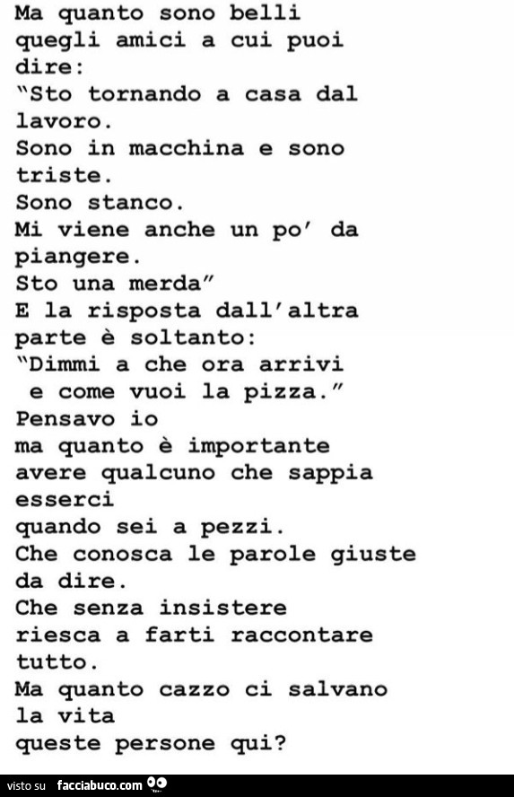 Ma quanto sono belli quegli amici a cui puoi dire: sto tornando a casa dal lavoro. Sono in macchina e sono triste. Sono stanco. Mi viene anche un po' da piangere. Sto una merda e la risposta dall' altra parte è soltanto: dimmi a che ora arrivi
