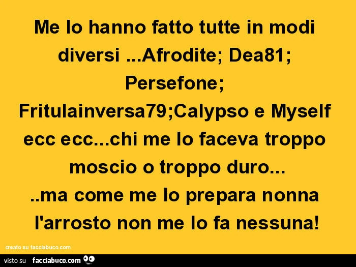 Me lo hanno fatto tutte in modi diversi&hellip; afrodite; dea81; persefone; fritulainversa79;calypso e myself ecc ecc&hellip; chi me lo faceva troppo moscio o troppo duro&hellip; ma come me lo prepara nonna l'arrosto non me lo fa nessuna
