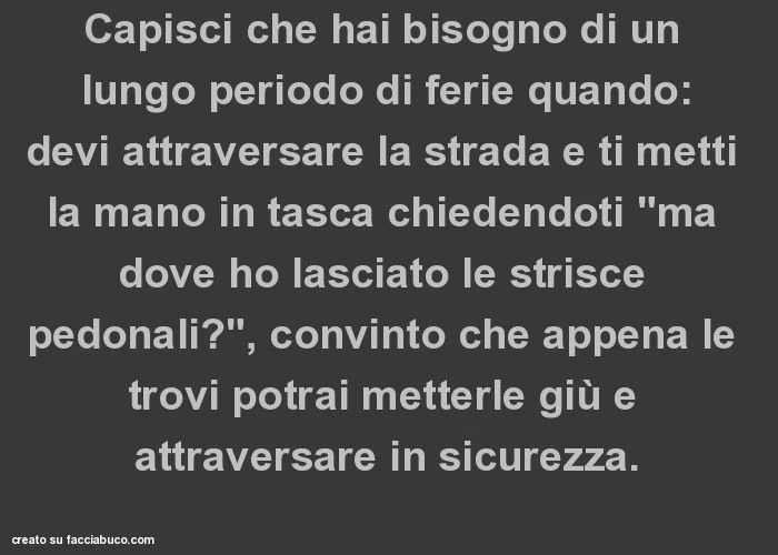 Capisci che hai bisogno di un lungo periodo di ferie quando: devi attraversare la strada e ti metti la mano in tasca chiedendoti "ma dove ho lasciato le strisce pedonali? ", Convinto che appena le trovi potrai metterle giù e attraversare in sicu