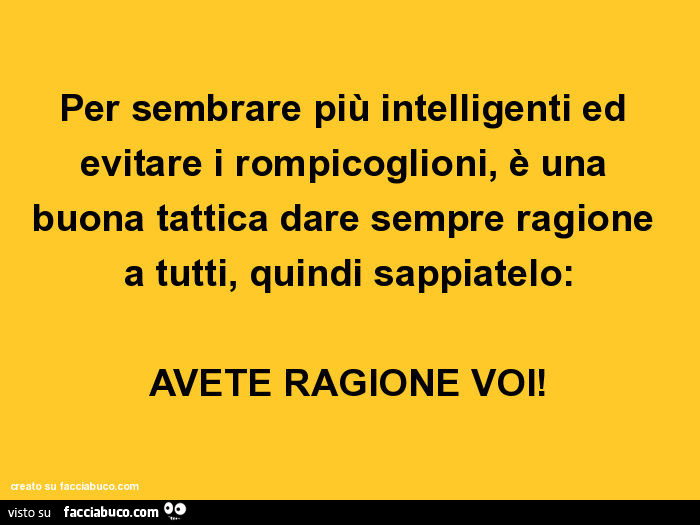 Per sembrare più intelligenti ed evitare i rompicoglioni, è una buona tattica dare sempre ragione a tutti, quindi sappiatelo: avete ragione voi