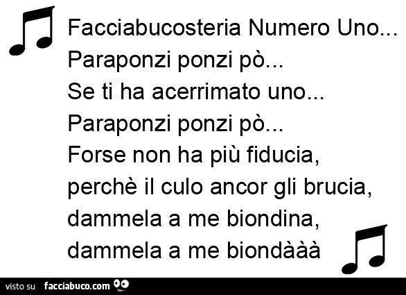 Facciabucosteria Numero Uno… Paraponzi ponzi po'… Se ti ha acerrimato uno… Paraponzi ponzi po'… Forse non ha più fiducia, perchè il culo ancor gli brucia, dammela a me biondina, dammela a me biondààà