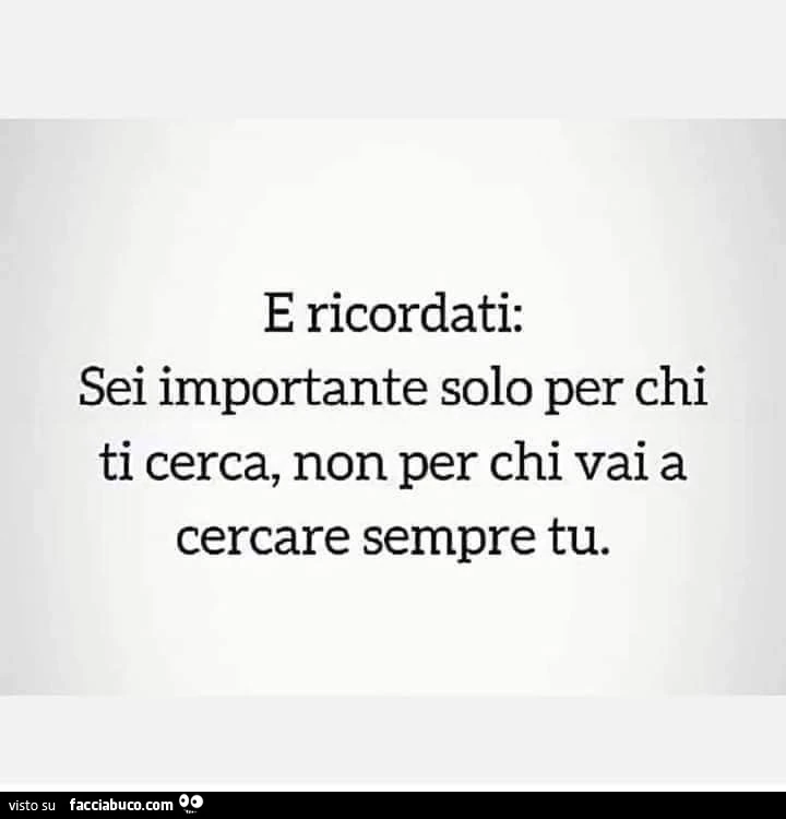 E ricordati: sei importante solo per chi ti cerca, non per chi vai a cercare sempre tu