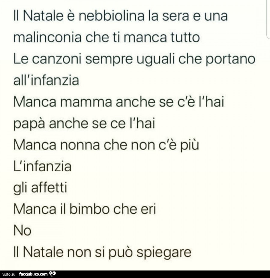 Il natale è nebbiolina la sera e una malinconia che ti manca tutto le canzoni sempre uguali che portano all'infanzia manca mamma anche se c'è l'hai papà anche se ce l'hai manca nonna che non c'è più l'infanzia gli affetti