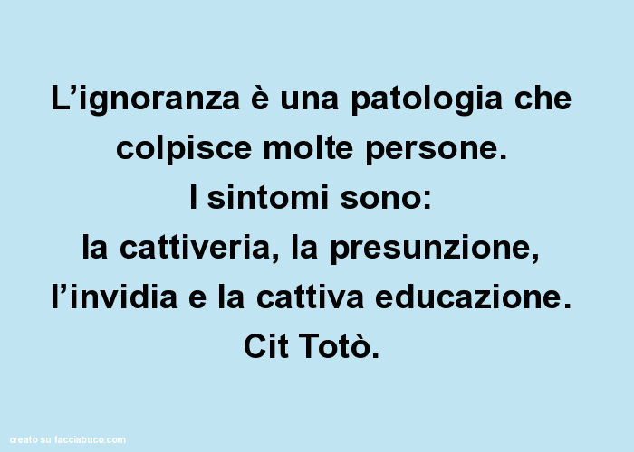 L'ignoranza è una patologia che colpisce molte persone. I sintomi sono: la cattiveria, la presunzione, l'invidia e la cattiva educazione. Cit Totò.