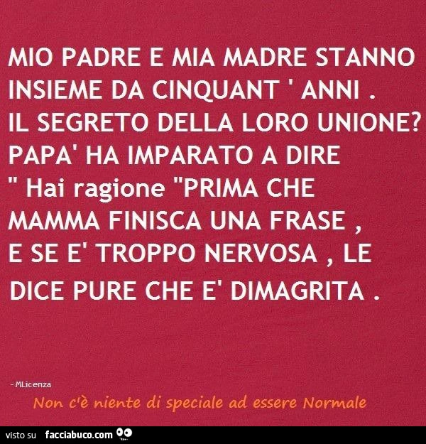 Mio padre e mia madre stanno insieme da cinquant' anni. Il segreto della loro unione? Papà ha imparato a dire hai ragione prima che mamma finisca una frase, e se è troppo nervosa, le dice pure che è dimagrita