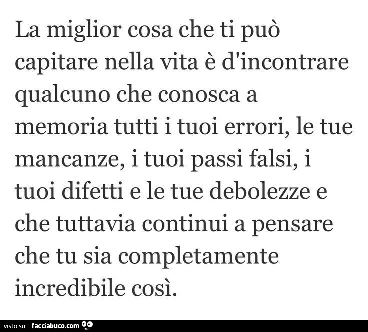 La miglior cosa che ti può capitare nella vita è d'incontrare qualcuno che conosca a memoria tutti i tuoi errori, le tue mancanze, i tuoi passi falsi, i tuoi difetti e le tue debolezze e che tuttavia continui a pensare che tu sia completamente incred