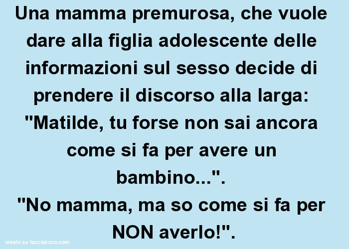 Una mamma premurosa, che vuole dare alla figlia adolescente delle informazioni sul sesso decide di prendere il discorso alla larga: "Matilde, tu forse non sai ancora come si fa per avere un bambino… ". "No mamma, ma so come si fa p