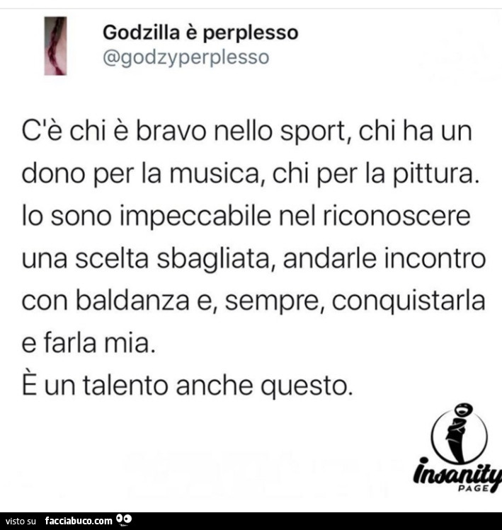 C'è chi è bravo nello sport, chi ha un dono per la musica, chi per la pittura. Lo sono impeccabile nel riconoscere una scelta sbagliata, andarle incontro con baldanza e, sempre, conquistarla e farla mia. È Un talento anche questo