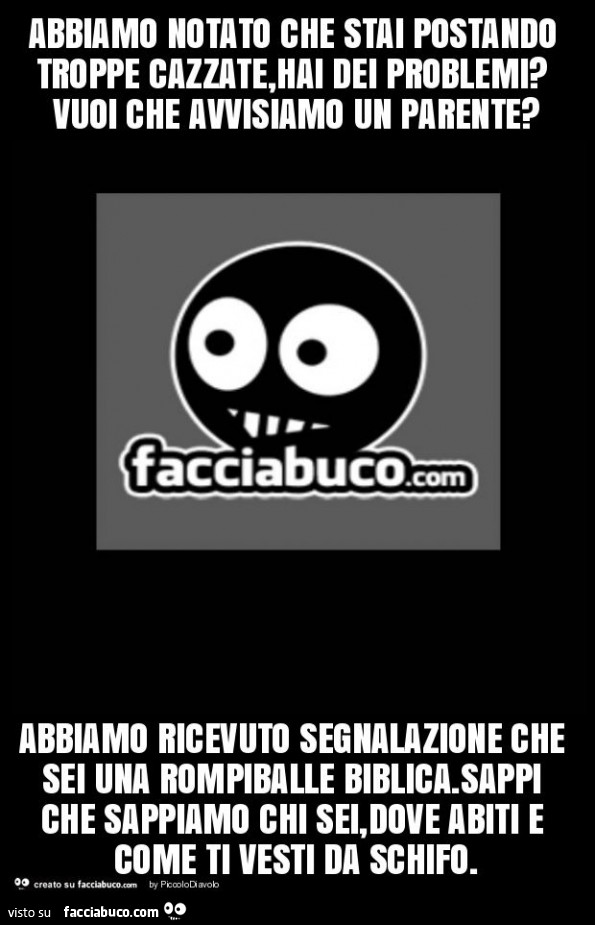 Abbiamo notato che stai postando troppe cazzate, hai dei problemi? Vuoi che avvisiamo un parente? Abbiamo ricevuto segnalazione che sei una rompiballe biblica. Sappi che sappiamo chi sei, dove abiti e come ti vesti da schifo