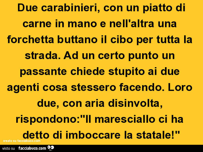  Due carabinieri, con un piatto di carne in mano e nell'altra una forchetta buttano il cibo per tutta la strada. Ad un certo punto un passante chiede stupito ai due agenti cosa stessero facendo. Loro due, con aria disinvolta, rispondono