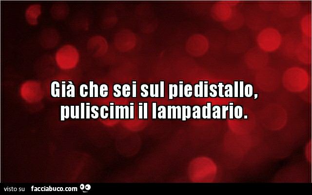 Già che sei sul piedistallo, puliscimi il lampadario