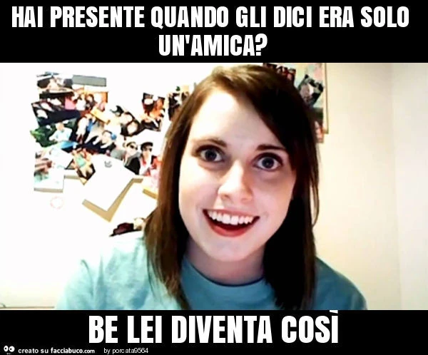 Hai presente quando gli dici era solo un'amica? Be lei diventa così