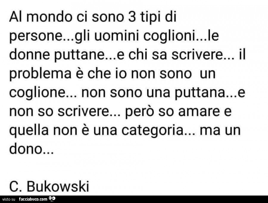 Al mondo ci sono 3 tipi di persone… gli uomini coglioni… le donne puttane… e chi sa scrivere… il problema è che io non sono un coglione… non sono una puttana… e non so scrivere… però so amare e quella non è