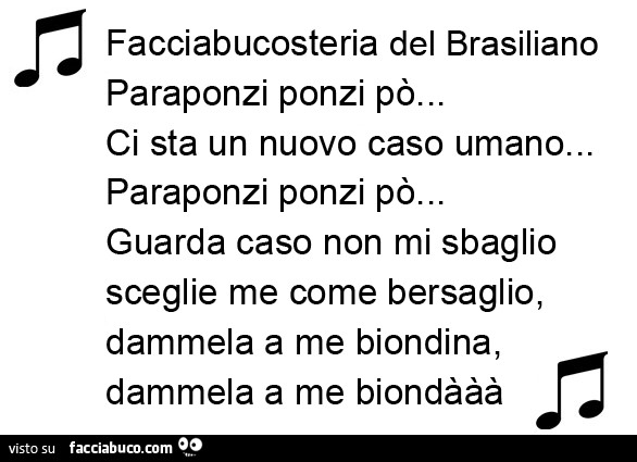 Facciabucosteria del Brasiliano… Paraponzi ponzi po'… Ci sta un nuovo caso umano… Paraponzi ponzi po'… Guarda caso non mi sbaglio sceglie me come bersaglio, dammela a me biondina, dammela a me biondààà