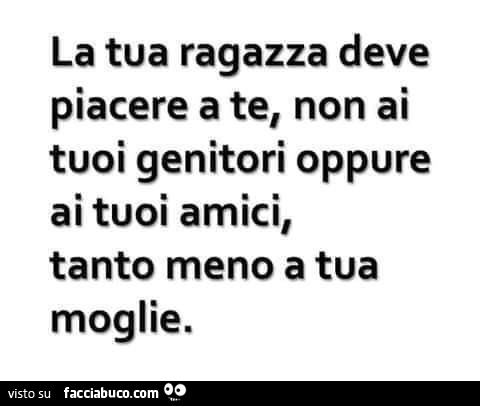 La tua ragazza deve piacere a te, non ai tuoi genitori oppure ai tuoi amici, tanto meno a tua moglie