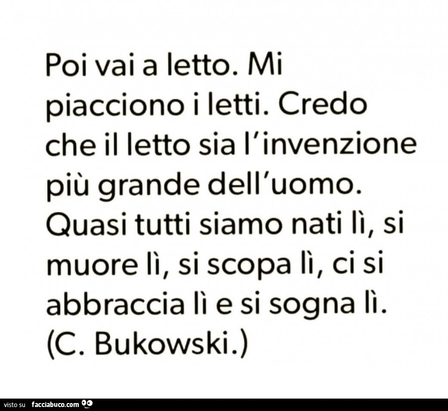 Poi vai a letto. Mi piacciono i letti. Credo che il letto sia l'invenzione più grande dell'uomo. Quasi tutti siamo nati lì, si muore lì, si scopa lì, ci si abbraccia lì e si sogna lì. C. Bukowski