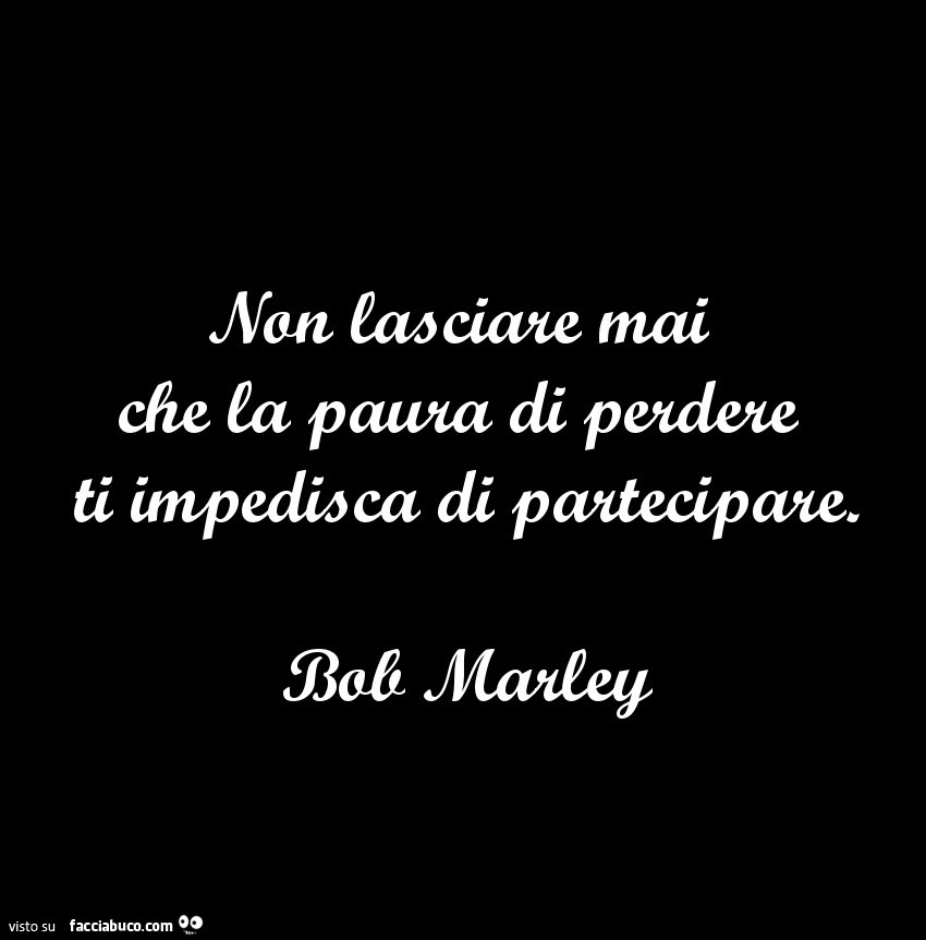 Non lasciate mai che la paura di perdere ti impedisca di partecipare. Bob Marley