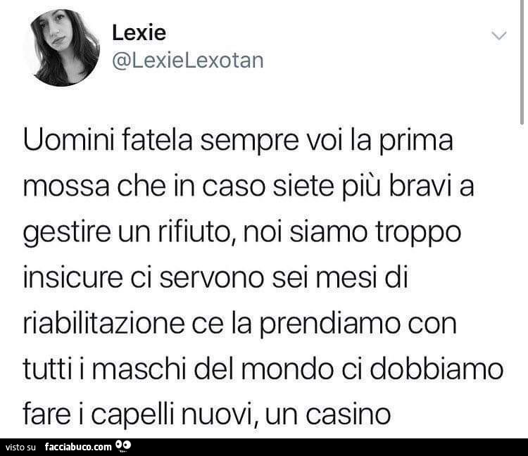 Uomini fatela sempre voi la prima mossa che in caso siete più bravi a gestire un rifiuto, noi siamo troppo insicure ci servono sei mesi di riabilitazione ce la prendiamo con tutti i maschi del mondo ci dobbiamo fare i capelli nuovi, un casino