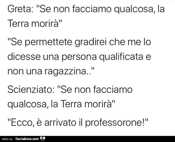 Greta: se non facciamo qualcosa, la terra morirà. Se permettete gradirei che me lo dicesse una persona qualificata e non una ragazzina. Scienziato: se non facciamo qualcosa, la terra morirà. Ecco, è arrivato il professorone