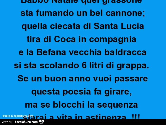 Babbo Natale quel grassone  sta fumando un bel cannone; quella ciecata di Santa Lucia tira di Coca in compagnia  e la Befana vecchia baldracca si sta scolando 6 litri di grappa.   Se un buon anno vuoi passare questa poesia fa girare,   ma se blocchi la se
