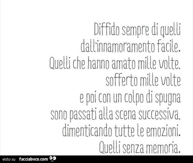 Diffido sempre di quelli dall'innamoramento facile. Quelli che hanno amato mille volte, sofferto mille volte e poi con un colpo di spugna sono passati alla scena successiva, dimenticando tutte le emozioni. Quelli senza memoria