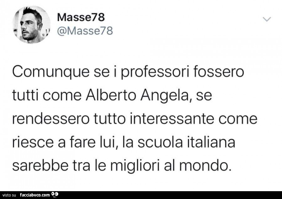 Comunque se i professori fossero tutti come alberto angela, se rendessero tutto interessante come riesce a fare lui, la scuola italiana sarebbe tra le migliori al mondo